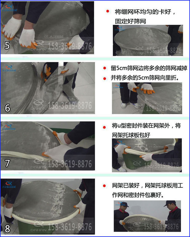 第五步：將旋振篩繃網(wǎng)環(huán)均勻的卡好固定好篩網(wǎng)第六步：留5cm篩網(wǎng)邊將多余的篩網(wǎng)減掉，并將多余的5cm篩網(wǎng)向里折第七步：將u型密封件裝在網(wǎng)架外，將網(wǎng)架托球板包好第八步：網(wǎng)架已裝好，網(wǎng)架托球板用工作網(wǎng)和密封件包裹好。